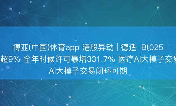 博亚(中国)体育app 港股异动 | 德适-B(02526)尾盘涨超9% 全年时候许可暴增331.7% 医疗AI大模子交易闭环可期
