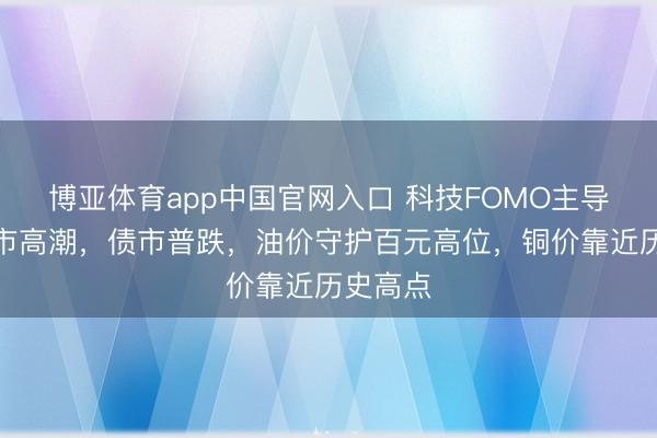 博亚体育app中国官网入口 科技FOMO主导大众股市高潮，债市普跌，油价守护百元高位，铜价靠近历史高点