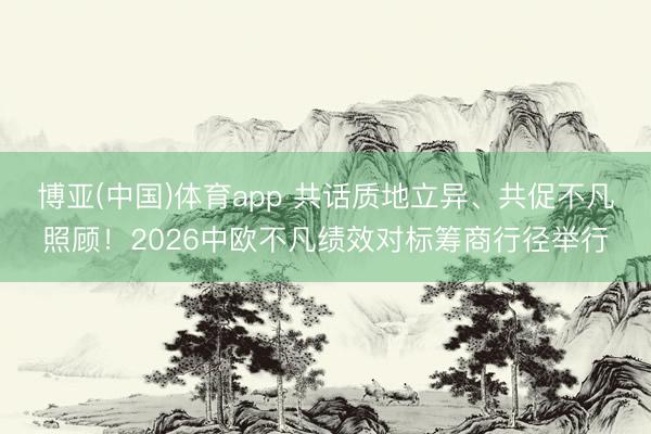 博亚(中国)体育app 共话质地立异、共促不凡照顾！2026中欧不凡绩效对标筹商行径举行
