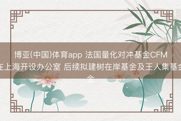 博亚(中国)体育app 法国量化对冲基金CFM在上海开设办公室 后续拟建树在岸基金及王人集基金