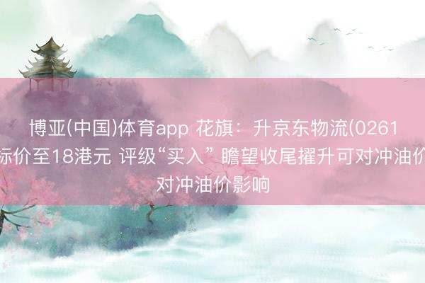 博亚(中国)体育app 花旗：升京东物流(02618)指标价至18港元 评级“买入” 瞻望收尾擢升可对冲油价影响