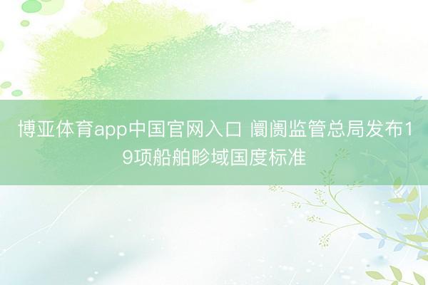 博亚体育app中国官网入口 阛阓监管总局发布19项船舶畛域国度标准