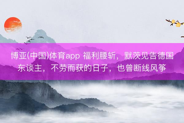 博亚(中国)体育app 福利腰斩，默茨见告德国东谈主，不劳而获的日子，也曾断线风筝