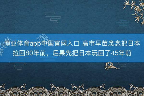 博亚体育app中国官网入口 高市早苗念念把日本拉回80年前，后果先把日本玩回了45年前