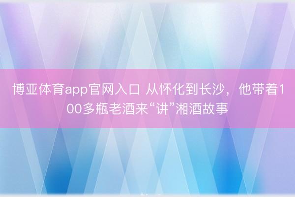 博亚体育app官网入口 从怀化到长沙，他带着100多瓶老酒来“讲”湘酒故事