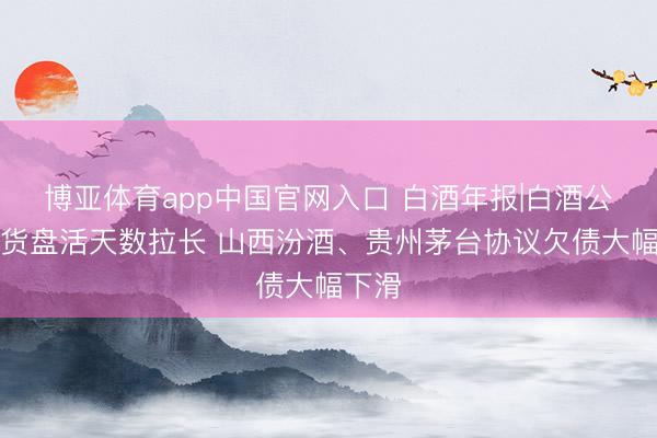 博亚体育app中国官网入口 白酒年报|白酒公司存货盘活天数拉长 山西汾酒、贵州茅台协议欠债大幅下滑