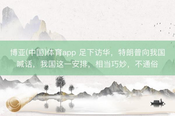 博亚(中国)体育app 足下访华，特朗普向我国喊话，我国这一安排，相当巧妙，不通俗
