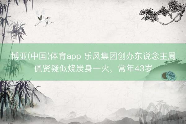 博亚(中国)体育app 乐风集团创办东说念主周佩贤疑似烧炭身一火，常年43岁