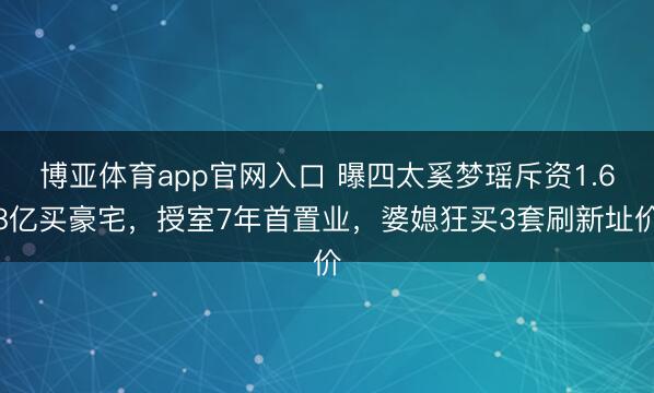 博亚体育app官网入口 曝四太奚梦瑶斥资1.68亿买豪宅，授室7年首置业，婆媳狂买3套刷新址价