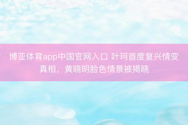 博亚体育app中国官网入口 叶珂首度复兴情变真相，黄晓明脸色情景被揭晓