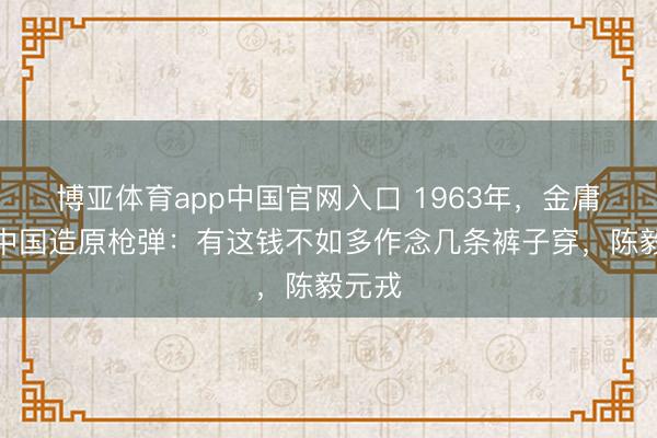 博亚体育app中国官网入口 1963年，金庸嘲讽中国造原枪弹：有这钱不如多作念几条裤子穿，陈毅元戎
