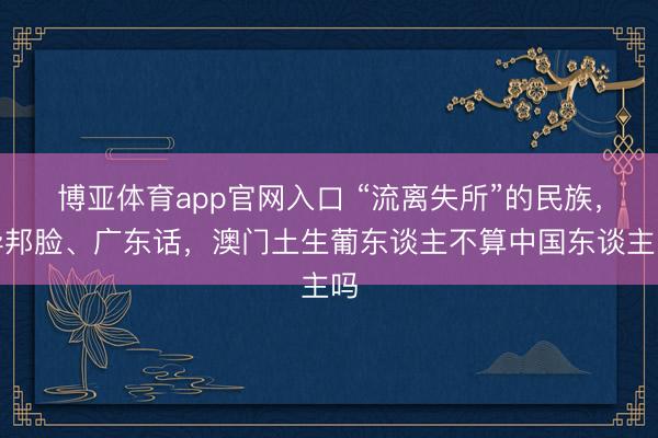 博亚体育app官网入口 “流离失所”的民族，异邦脸、广东话，澳门土生葡东谈主不算中国东谈主吗