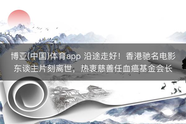 博亚(中国)体育app 沿途走好！香港驰名电影东谈主片刻离世，热衷慈善任血癌基金会长