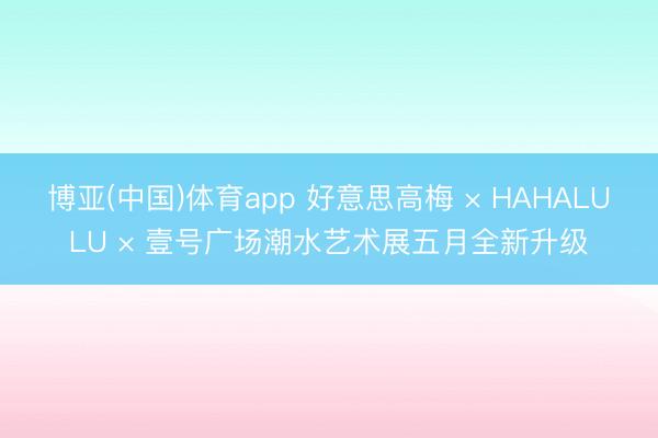博亚(中国)体育app 好意思高梅 × HAHALULU × 壹号广场潮水艺术展五月全新升级