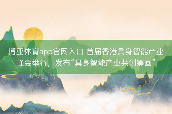 博亚体育app官网入口 首届香港具身智能产业峰会举行，发布“具身智能产业共创筹画”