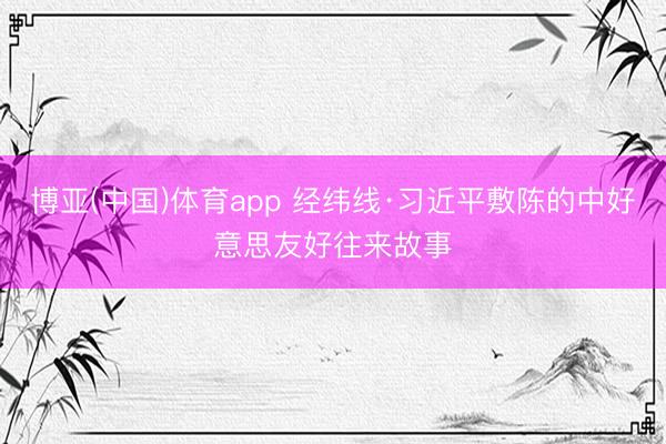 博亚(中国)体育app 经纬线·习近平敷陈的中好意思友好往来故事