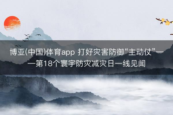 博亚(中国)体育app 打好灾害防御“主动仗”——第18个寰宇防灾减灾日一线见闻