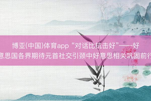 博亚(中国)体育app “对话比抗击好”——好意思国各界期待元首社交引颈中好意思相关巩固前行