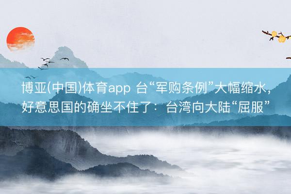 博亚(中国)体育app 台“军购条例”大幅缩水，好意思国的确坐不住了：台湾向大陆“屈服”