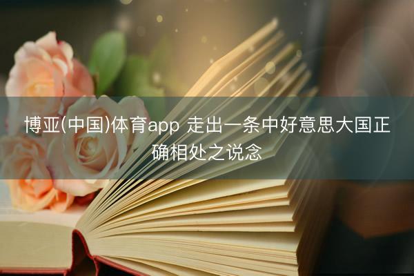 博亚(中国)体育app 走出一条中好意思大国正确相处之说念