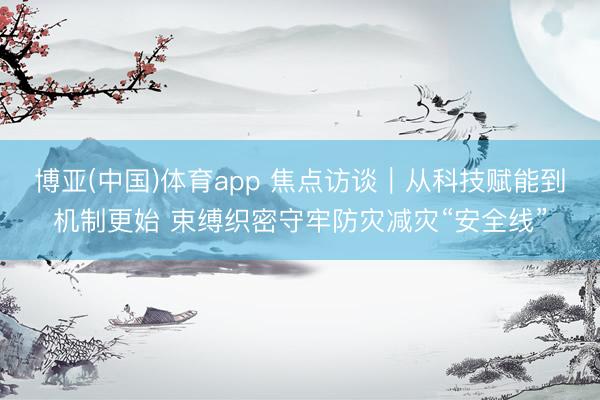 博亚(中国)体育app 焦点访谈｜从科技赋能到机制更始 束缚织密守牢防灾减灾“安全线”