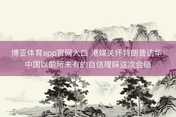 博亚体育app官网入口 港媒关怀特朗普访华：中国以前所未有的自信理睬这次会晤