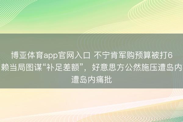 博亚体育app官网入口 不宁肯军购预算被打6折，赖当局图谋“补足差额”，好意思方公然施压遭岛内痛批