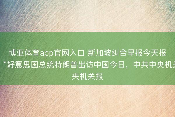 博亚体育app官网入口 新加坡纠合早报今天报谈：“好意思国总统特朗普出访中国今日，中共中央机关报