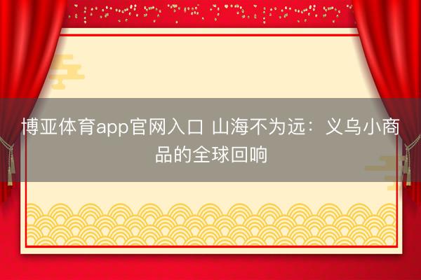 博亚体育app官网入口 山海不为远：义乌小商品的全球回响