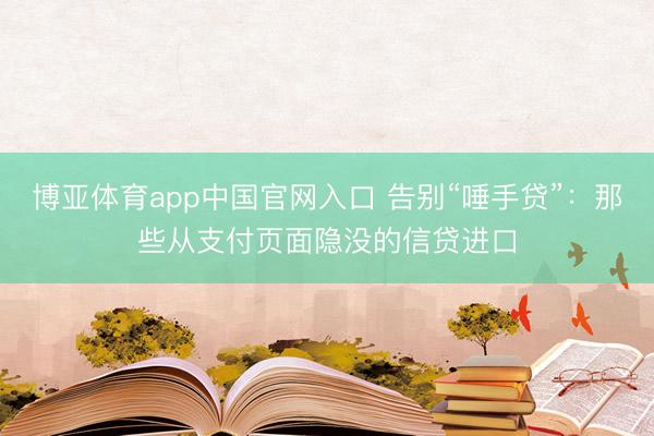 博亚体育app中国官网入口 告别“唾手贷”：那些从支付页面隐没的信贷进口