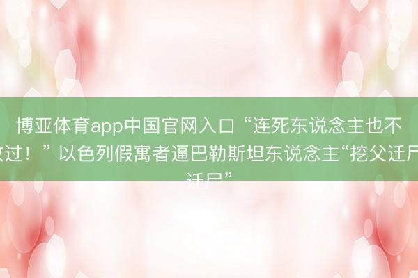 博亚体育app中国官网入口 “连死东说念主也不放过！” 以色列假寓者逼巴勒斯坦东说念主“挖父迁尸”