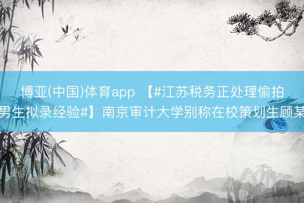 博亚(中国)体育app 【#江苏税务正处理偷拍男生拟录经验#】南京审计大学别称在校策划生顾某