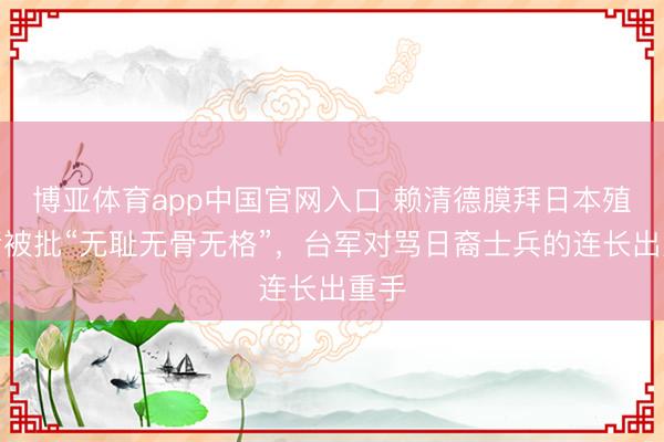 博亚体育app中国官网入口 赖清德膜拜日本殖民者被批“无耻无骨无格”，台军对骂日裔士兵的连长出重手