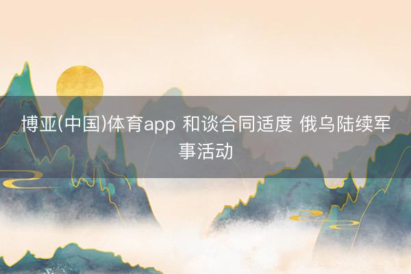 博亚(中国)体育app 和谈合同适度 俄乌陆续军事活动