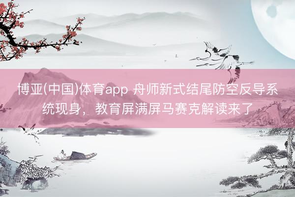 博亚(中国)体育app 舟师新式结尾防空反导系统现身，教育屏满屏马赛克解读来了