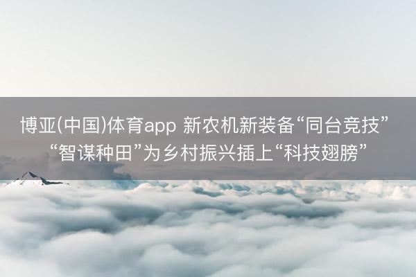 博亚(中国)体育app 新农机新装备“同台竞技” “智谋种田”为乡村振兴插上“科技翅膀”