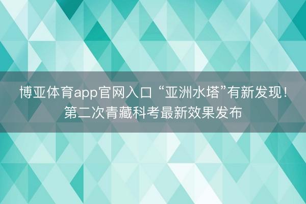 博亚体育app官网入口 “亚洲水塔”有新发现！第二次青藏科考最新效果发布