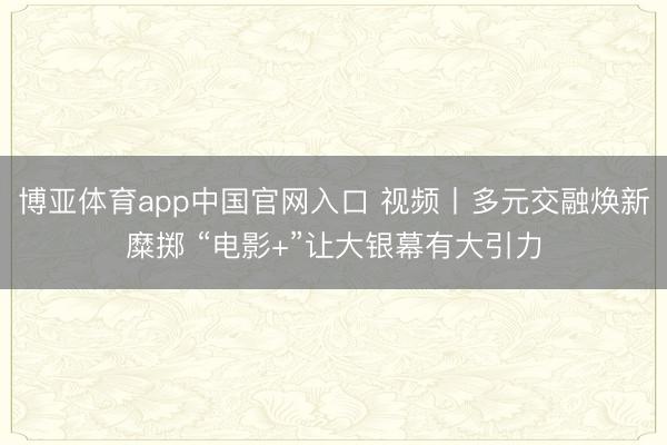 博亚体育app中国官网入口 视频丨多元交融焕新糜掷 “电影+”让大银幕有大引力