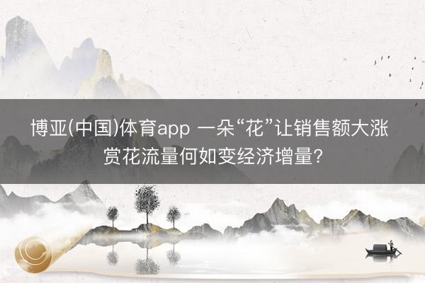 博亚(中国)体育app 一朵“花”让销售额大涨 赏花流量何如变经济增量?
