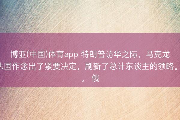 博亚(中国)体育app 特朗普访华之际，马克龙在法国作念出了紧要决定，刷新了总计东谈主的领略。 俄