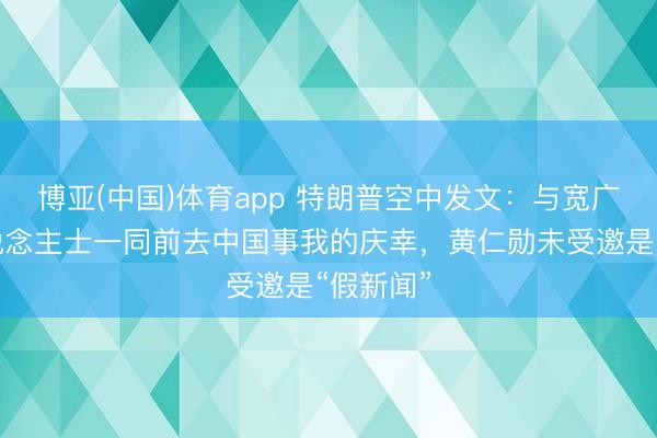 博亚(中国)体育app 特朗普空中发文：与宽广高出东说念主士一同前去中国事我的庆幸，黄仁勋未受邀是“假新闻”