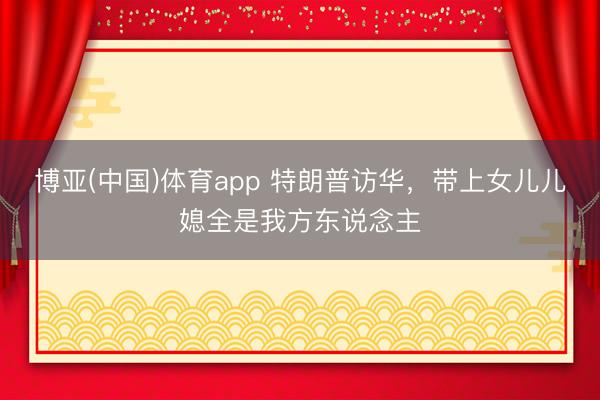 博亚(中国)体育app 特朗普访华，带上女儿儿媳全是我方东说念主