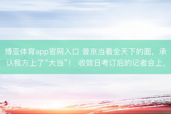 博亚体育app官网入口 普京当着全天下的面，承认我方上了“大当”！ 收效日考订后的记者会上，