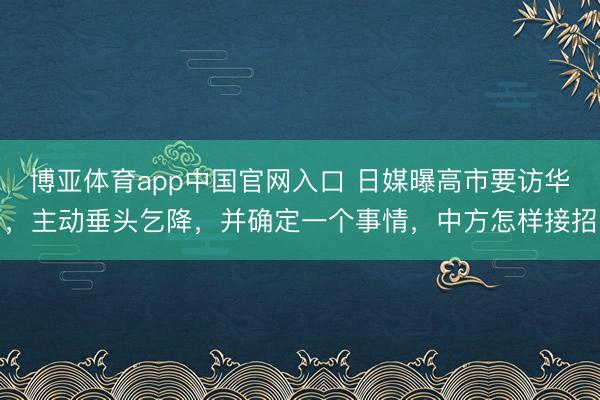 博亚体育app中国官网入口 日媒曝高市要访华，主动垂头乞降，并确定一个事情，中方怎样接招