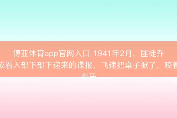 博亚体育app官网入口 1941年2月，匪徒乔日成看入部下部下递来的谍报，飞速把桌子掀了，咬着牙