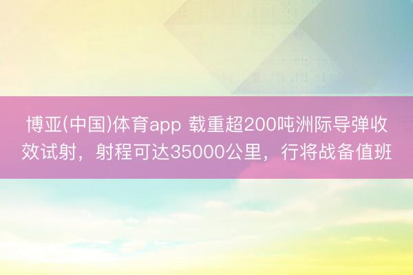 博亚(中国)体育app 载重超200吨洲际导弹收效试射，射程可达35000公里，行将战备值班