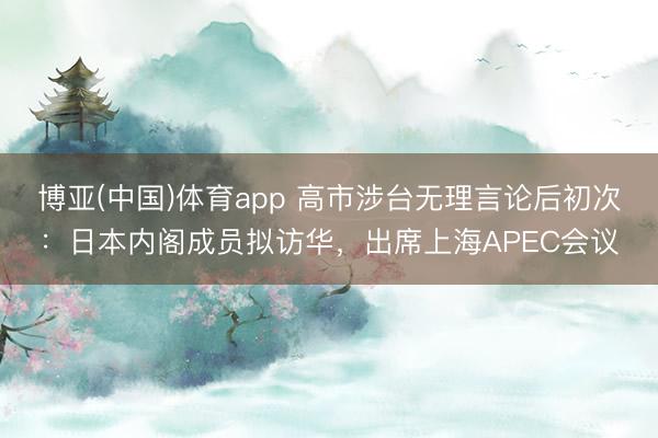 博亚(中国)体育app 高市涉台无理言论后初次：日本内阁成员拟访华，出席上海APEC会议