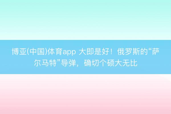 博亚(中国)体育app 大即是好！俄罗斯的“萨尔马特”导弹，确切个硕大无比