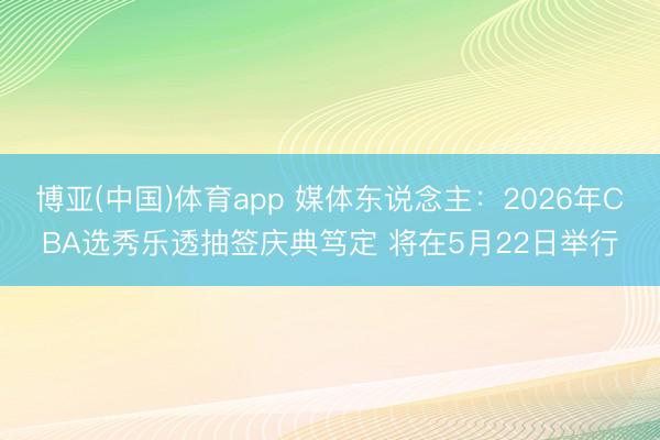 博亚(中国)体育app 媒体东说念主：2026年CBA选秀乐透抽签庆典笃定 将在5月22日举行
