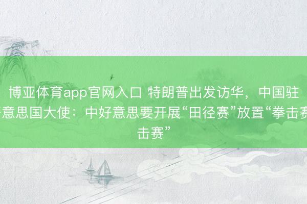 博亚体育app官网入口 特朗普出发访华，中国驻好意思国大使：中好意思要开展“田径赛”放置“拳击赛”